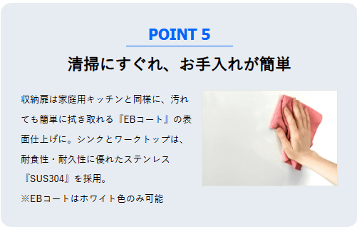 清掃性に優れ、お手入れが簡単。収納扉は拭き取りやすい「EBコート」、シンクとワークトップは耐久性の高いステンレス「SUS304」を採用しています。※EBコートは白色のみ。