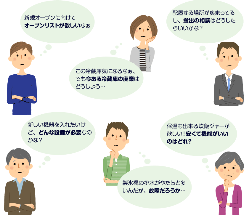 新規オープンに向けてオープンリストが欲しいなぁ この冷蔵庫気になるなぁ、でも今ある冷蔵庫の廃棄はどうしよう… 配置する場所が奥まってるし、搬出の相談はどうしたらいいかな？ 新しい機器を入れたいけど、どんな設備が必要なのかな？ 製氷機の排水がやたらと多いんだが、故障だろうか… 保温も出来る炊飯ジャーが欲しい！安くて機能がいいのはどれ？