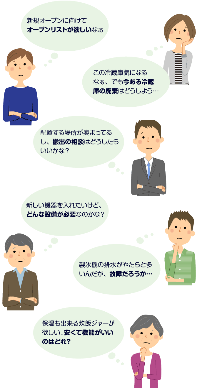 新規オープンに向けてオープンリストが欲しいなぁ この冷蔵庫気になるなぁ、でも今ある冷蔵庫の廃棄はどうしよう… 配置する場所が奥まってるし、搬出の相談はどうしたらいいかな？ 新しい機器を入れたいけど、どんな設備が必要なのかな？ 製氷機の排水がやたらと多いんだが、故障だろうか… 保温も出来る炊飯ジャーが欲しい！安くて機能がいいのはどれ？